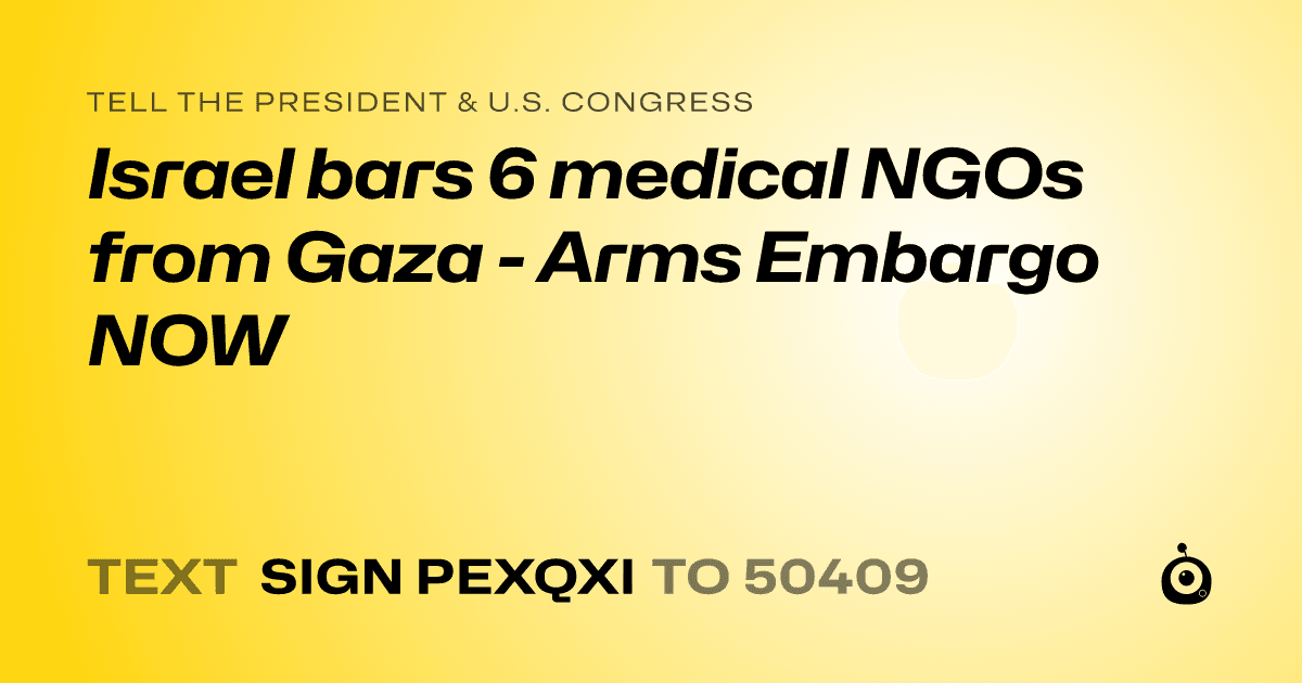 A shareable card that reads "tell the President & U.S. Congress: Israel bars 6 medical NGOs from Gaza - Arms Embargo NOW" followed by "text sign PEXQXI to 50409"