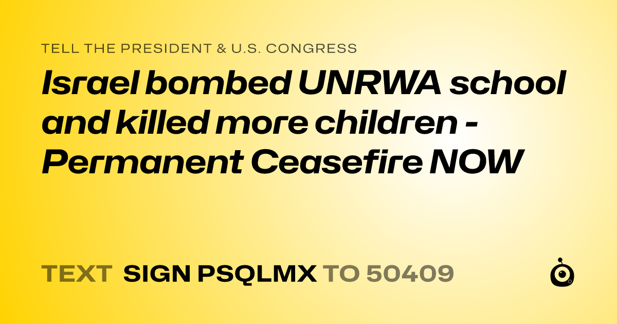 A shareable card that reads "tell the President & U.S. Congress: Israel bombed UNRWA school and killed more children - Permanent Ceasefire NOW" followed by "text sign PSQLMX to 50409"