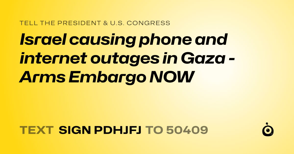 A shareable card that reads "tell the President & U.S. Congress: Israel causing phone and internet outages in Gaza - Arms Embargo NOW" followed by "text sign PDHJFJ to 50409"