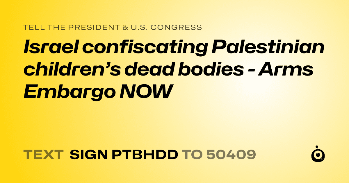 A shareable card that reads "tell the President & U.S. Congress: Israel confiscating Palestinian children’s dead bodies - Arms Embargo NOW" followed by "text sign PTBHDD to 50409"