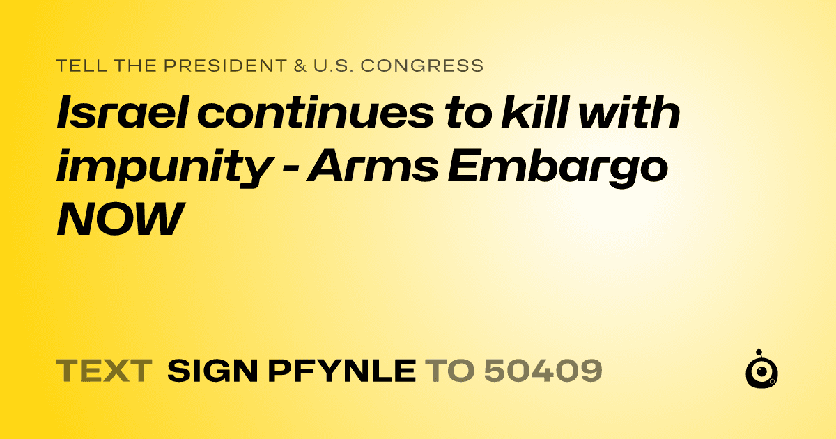 A shareable card that reads "tell the President & U.S. Congress: Israel continues to kill with impunity - Arms Embargo NOW" followed by "text sign PFYNLE to 50409"