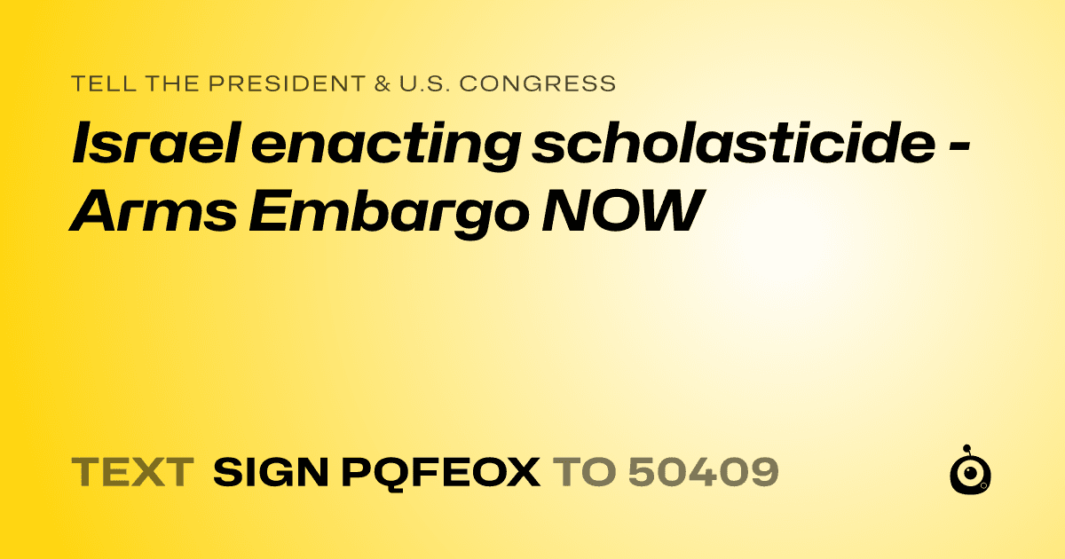 A shareable card that reads "tell the President & U.S. Congress: Israel enacting scholasticide - Arms Embargo NOW" followed by "text sign PQFEOX to 50409"