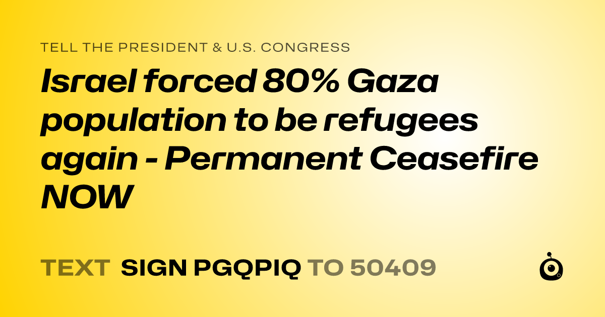 A shareable card that reads "tell the President & U.S. Congress: Israel forced 80% Gaza population to be refugees again - Permanent Ceasefire NOW" followed by "text sign PGQPIQ to 50409"