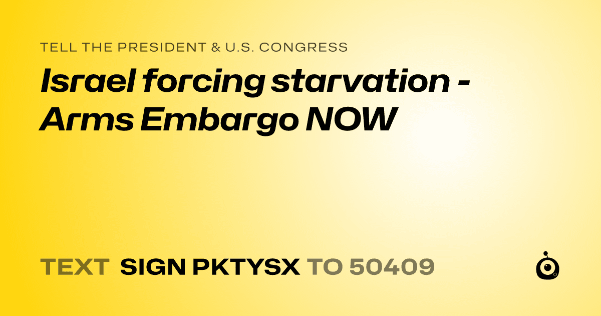 A shareable card that reads "tell the President & U.S. Congress: Israel forcing starvation - Arms Embargo NOW" followed by "text sign PKTYSX to 50409"