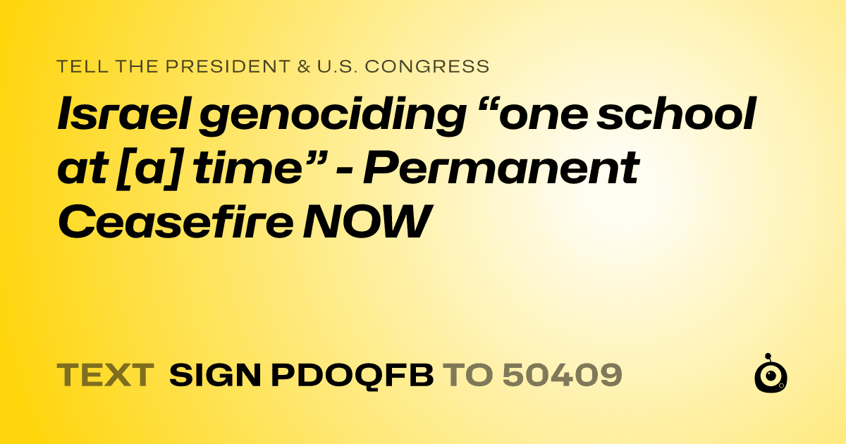 A shareable card that reads "tell the President & U.S. Congress: Israel genociding “one school at [a] time” - Permanent Ceasefire NOW" followed by "text sign PDOQFB to 50409"