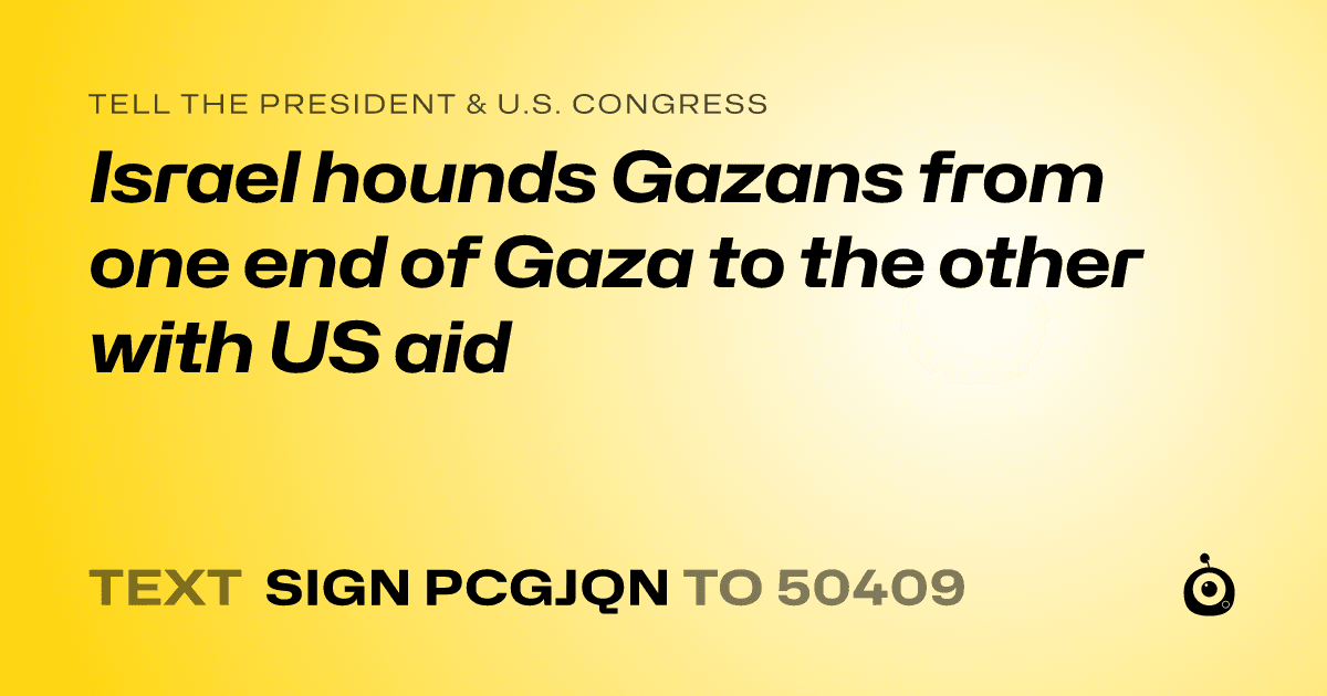 A shareable card that reads "tell the President & U.S. Congress: Israel hounds Gazans from one end of Gaza to the other with US aid" followed by "text sign PCGJQN to 50409"