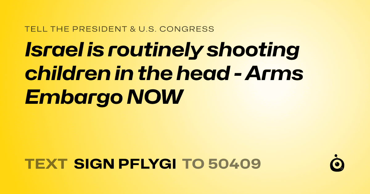 A shareable card that reads "tell the President & U.S. Congress: Israel is routinely shooting children in the head - Arms Embargo NOW" followed by "text sign PFLYGI to 50409"