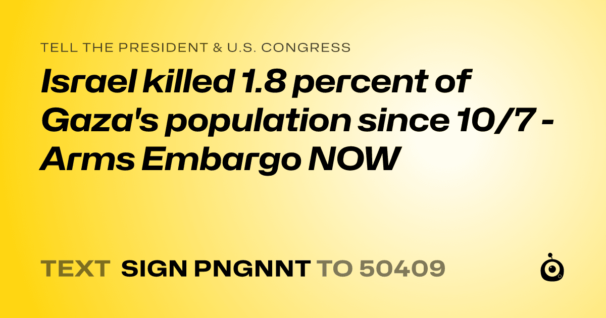 A shareable card that reads "tell the President & U.S. Congress: Israel killed 1.8 percent of Gaza's population since 10/7 - Arms Embargo NOW" followed by "text sign PNGNNT to 50409"