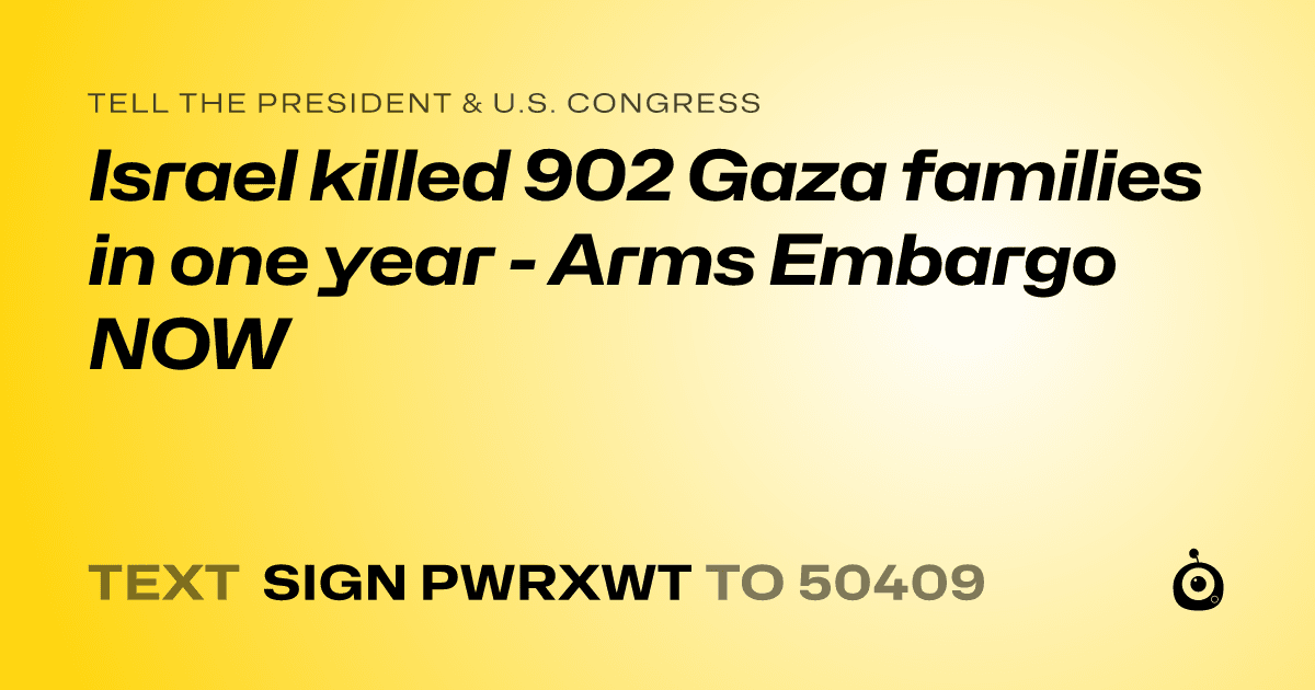 A shareable card that reads "tell the President & U.S. Congress: Israel killed 902 Gaza families in one year - Arms Embargo NOW" followed by "text sign PWRXWT to 50409"