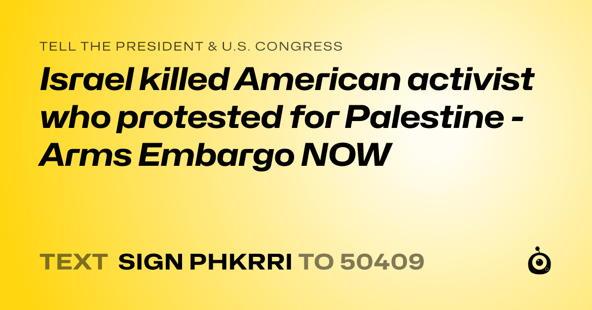 A shareable card that reads "tell the President & U.S. Congress: Israel killed American activist who protested for Palestine - Arms Embargo NOW" followed by "text sign PHKRRI to 50409"