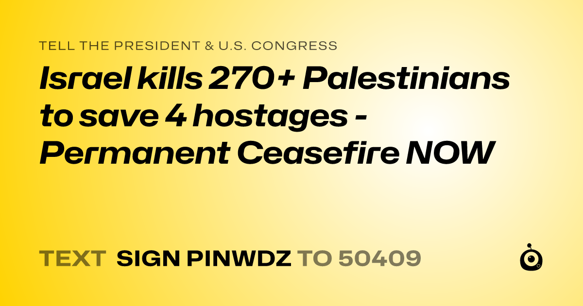 A shareable card that reads "tell the President & U.S. Congress: Israel kills 270+ Palestinians to save 4  hostages - Permanent Ceasefire NOW" followed by "text sign PINWDZ to 50409"