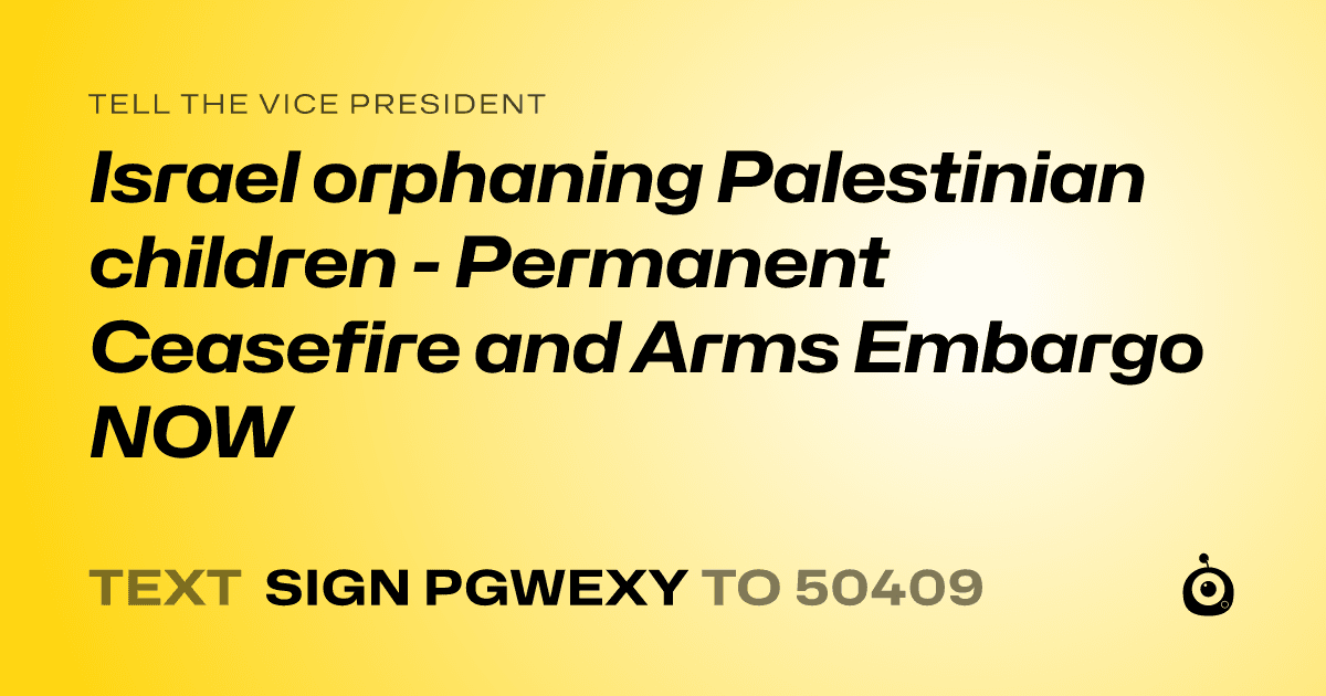 A shareable card that reads "tell the Vice President: Israel orphaning Palestinian children - Permanent Ceasefire and Arms Embargo NOW" followed by "text sign PGWEXY to 50409"