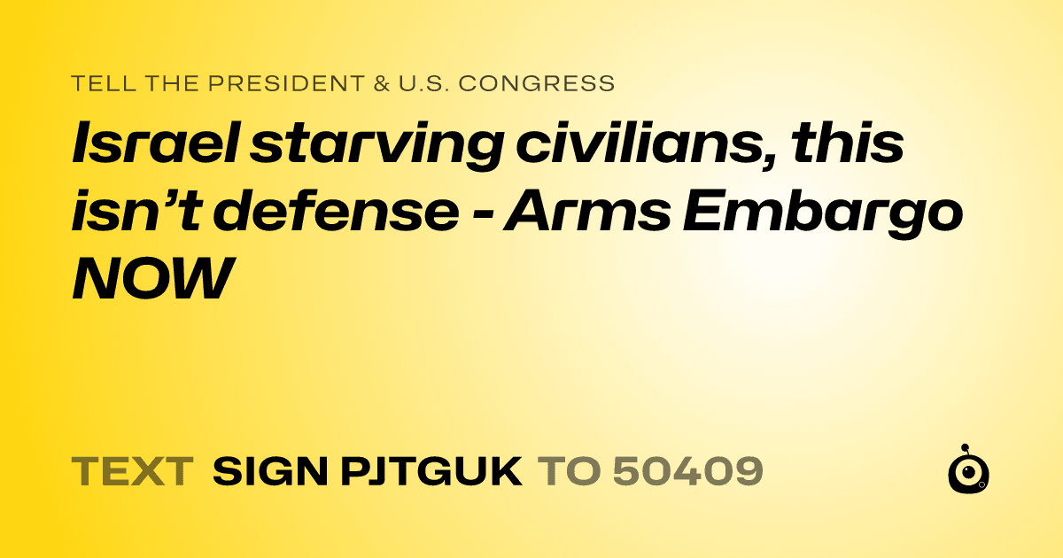 A shareable card that reads "tell the President & U.S. Congress: Israel starving civilians, this isn’t defense - Arms Embargo NOW" followed by "text sign PJTGUK to 50409"