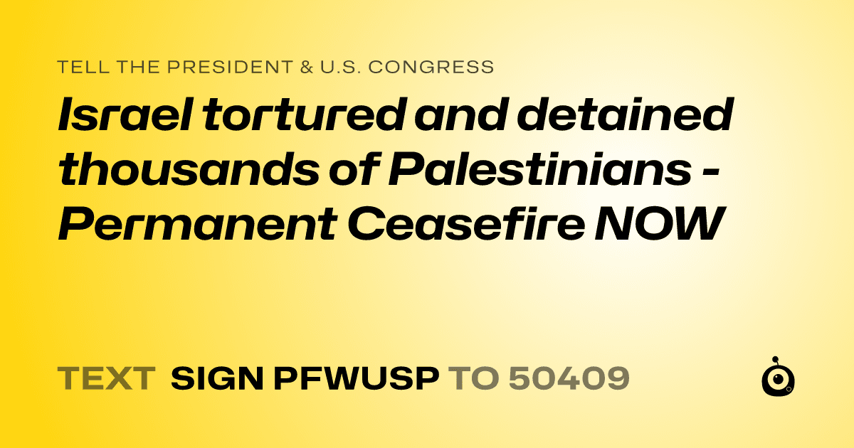 A shareable card that reads "tell the President & U.S. Congress: Israel tortured and detained thousands of Palestinians - Permanent Ceasefire NOW" followed by "text sign PFWUSP to 50409"