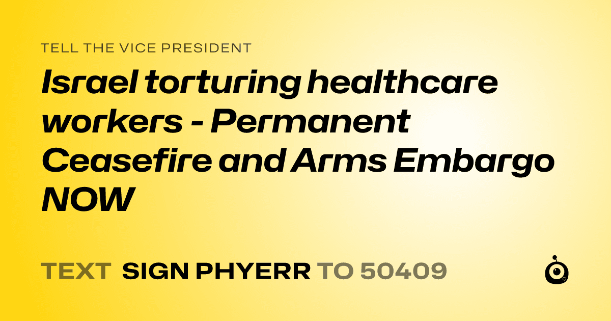 A shareable card that reads "tell the Vice President: Israel torturing healthcare workers - Permanent Ceasefire and Arms Embargo NOW" followed by "text sign PHYERR to 50409"