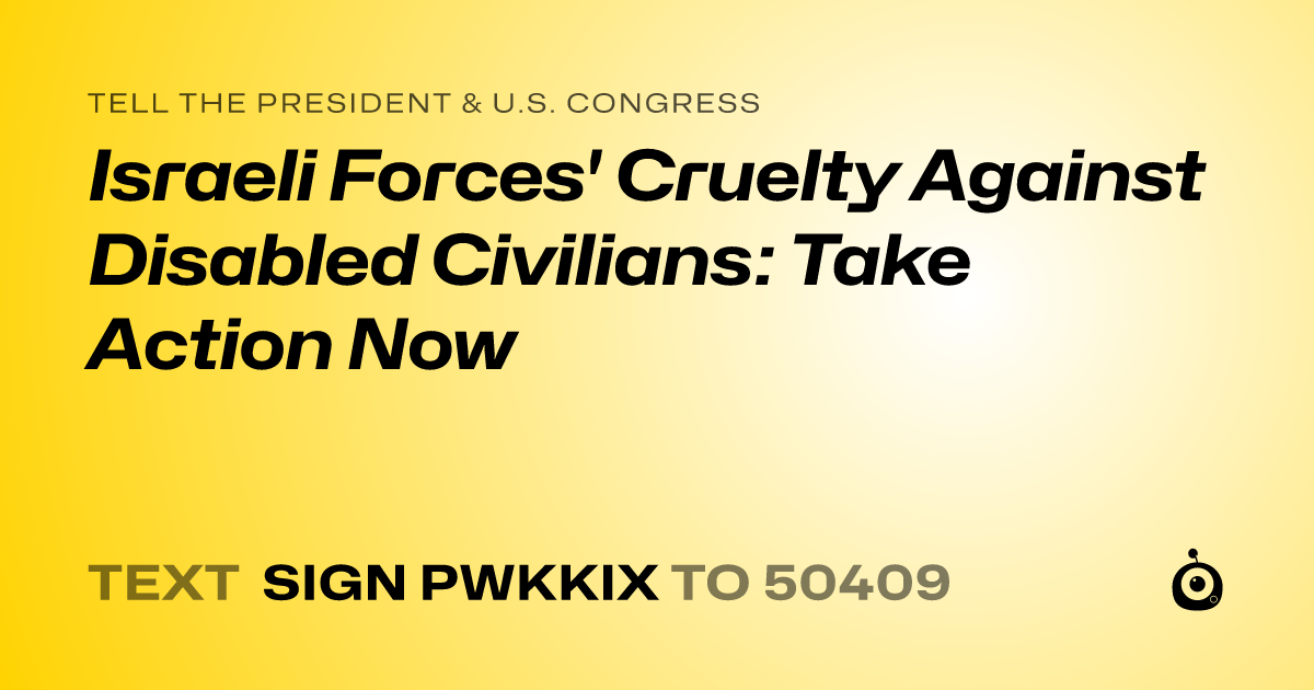 A shareable card that reads "tell the President & U.S. Congress: Israeli Forces' Cruelty Against Disabled Civilians: Take Action Now" followed by "text sign PWKKIX to 50409"