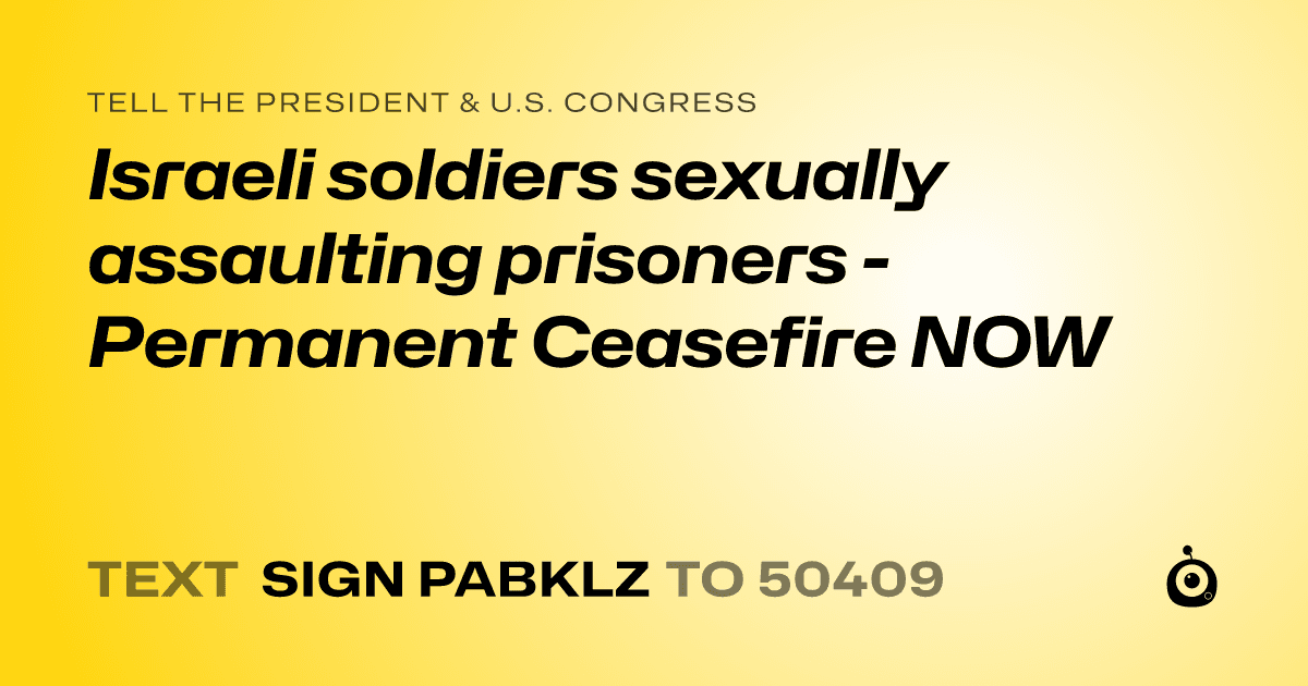 A shareable card that reads "tell the President & U.S. Congress: Israeli soldiers sexually assaulting prisoners - Permanent Ceasefire NOW" followed by "text sign PABKLZ to 50409"