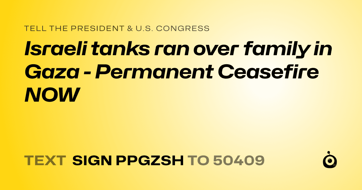 A shareable card that reads "tell the President & U.S. Congress: Israeli tanks ran over family in Gaza - Permanent Ceasefire NOW" followed by "text sign PPGZSH to 50409"