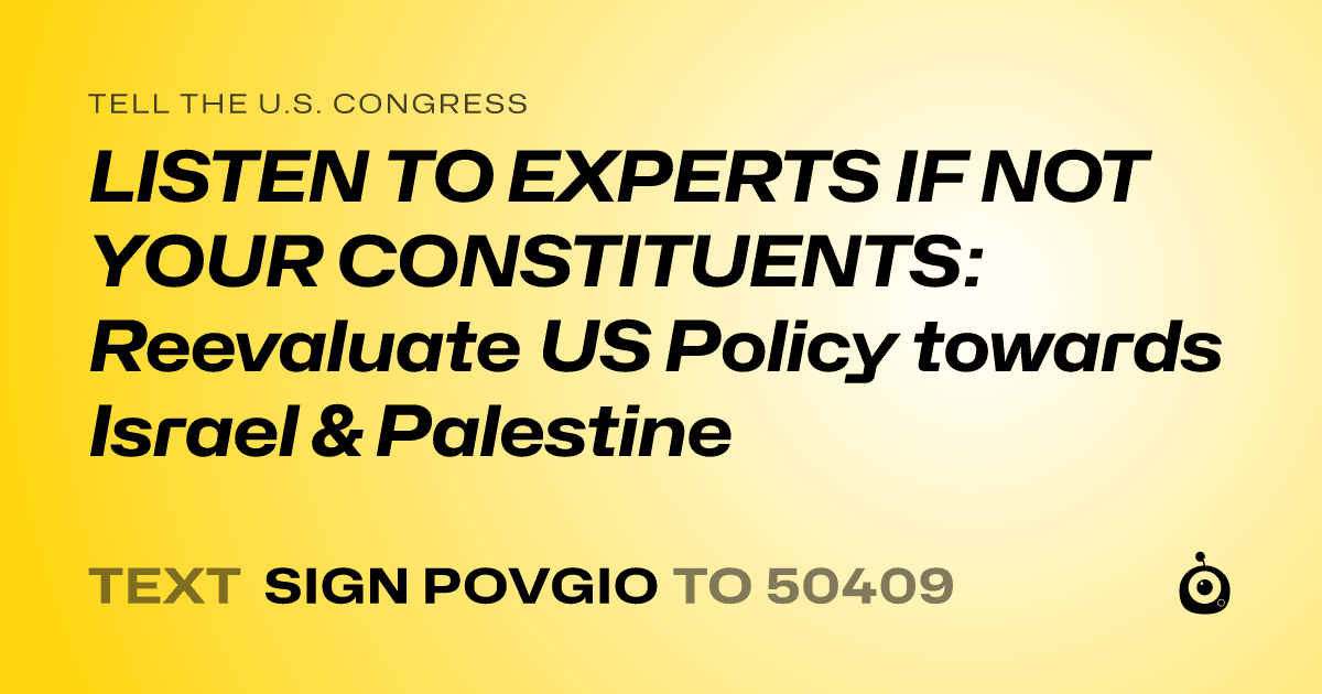 A shareable card that reads "tell the U.S. Congress: LISTEN TO EXPERTS IF NOT YOUR CONSTITUENTS: Reevaluate US Policy towards Israel & Palestine" followed by "text sign POVGIO to 50409"