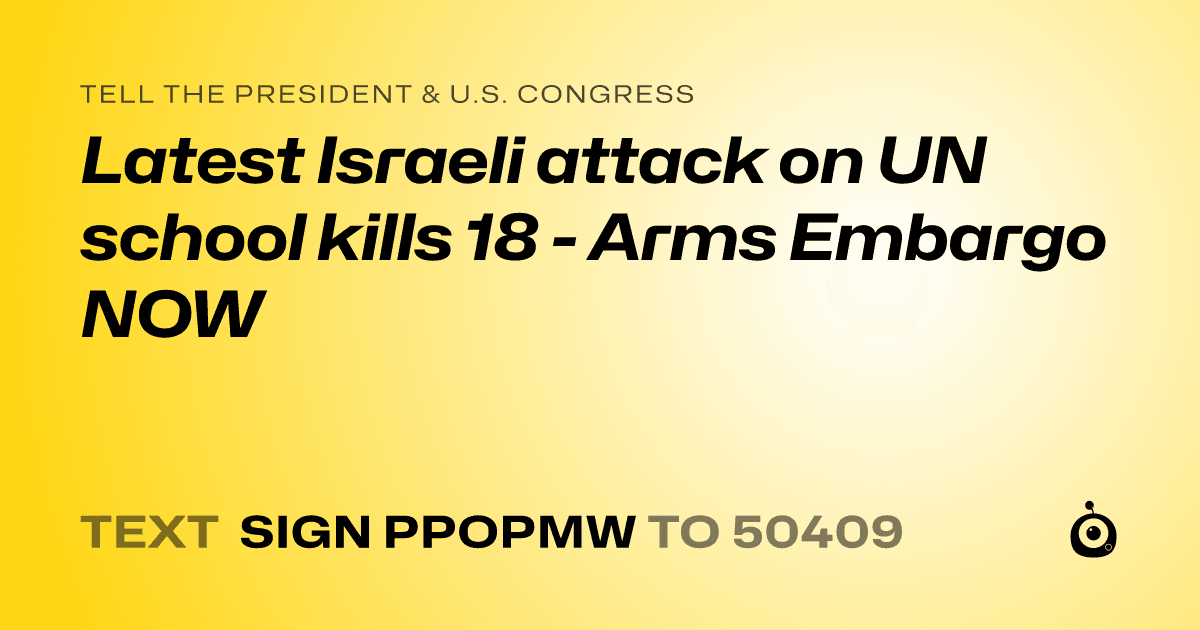 A shareable card that reads "tell the President & U.S. Congress: Latest Israeli attack on UN school kills 18 - Arms Embargo NOW" followed by "text sign PPOPMW to 50409"