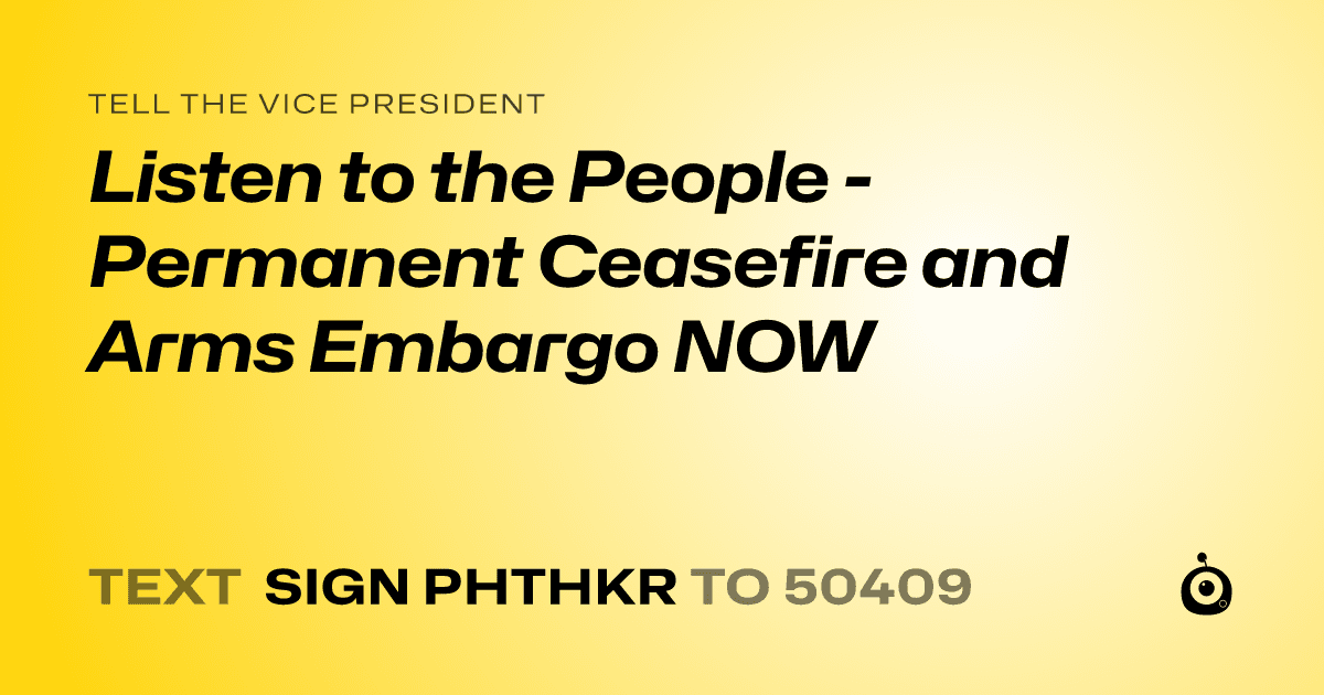 A shareable card that reads "tell the Vice President: Listen to the People - Permanent Ceasefire and Arms Embargo NOW" followed by "text sign PHTHKR to 50409"