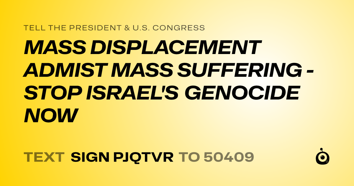 A shareable card that reads "tell the President & U.S. Congress: MASS DISPLACEMENT ADMIST MASS SUFFERING - STOP ISRAEL'S GENOCIDE NOW" followed by "text sign PJQTVR to 50409"