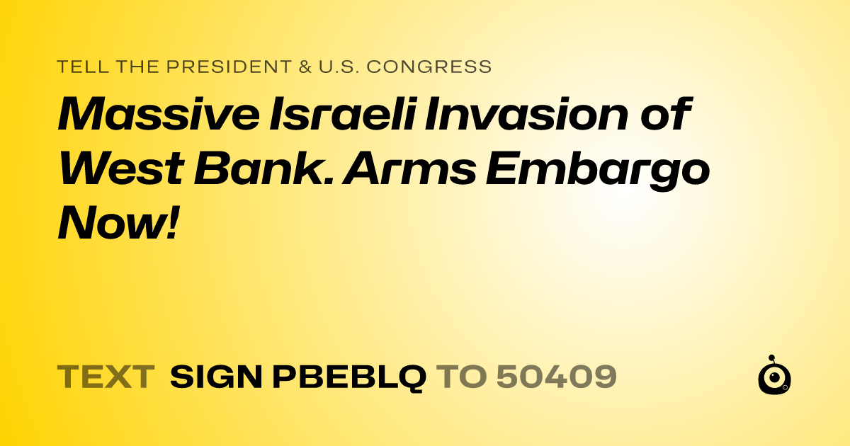 A shareable card that reads "tell the President & U.S. Congress: Massive Israeli Invasion of West Bank. Arms Embargo Now!" followed by "text sign PBEBLQ to 50409"