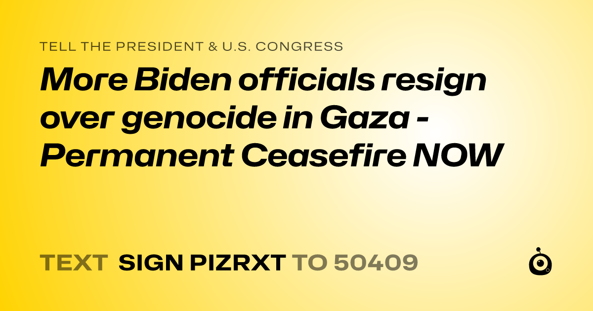 A shareable card that reads "tell the President & U.S. Congress: More Biden officials resign over genocide in Gaza - Permanent Ceasefire NOW" followed by "text sign PIZRXT to 50409"