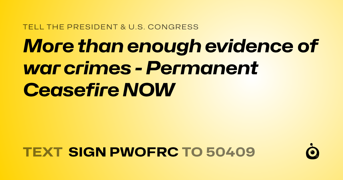 A shareable card that reads "tell the President & U.S. Congress: More than enough evidence of war crimes - Permanent Ceasefire NOW" followed by "text sign PWOFRC to 50409"