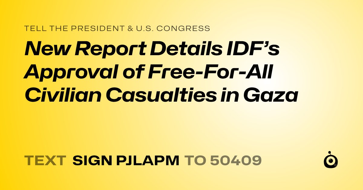 A shareable card that reads "tell the President & U.S. Congress: New Report Details IDF’s Approval of Free-For-All Civilian Casualties in Gaza" followed by "text sign PJLAPM to 50409"