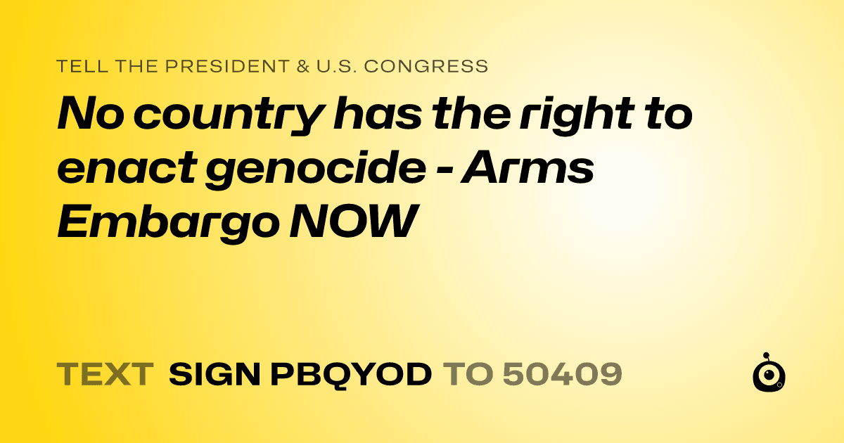 A shareable card that reads "tell the President & U.S. Congress: No country has the right to enact genocide - Arms Embargo NOW" followed by "text sign PBQYOD to 50409"