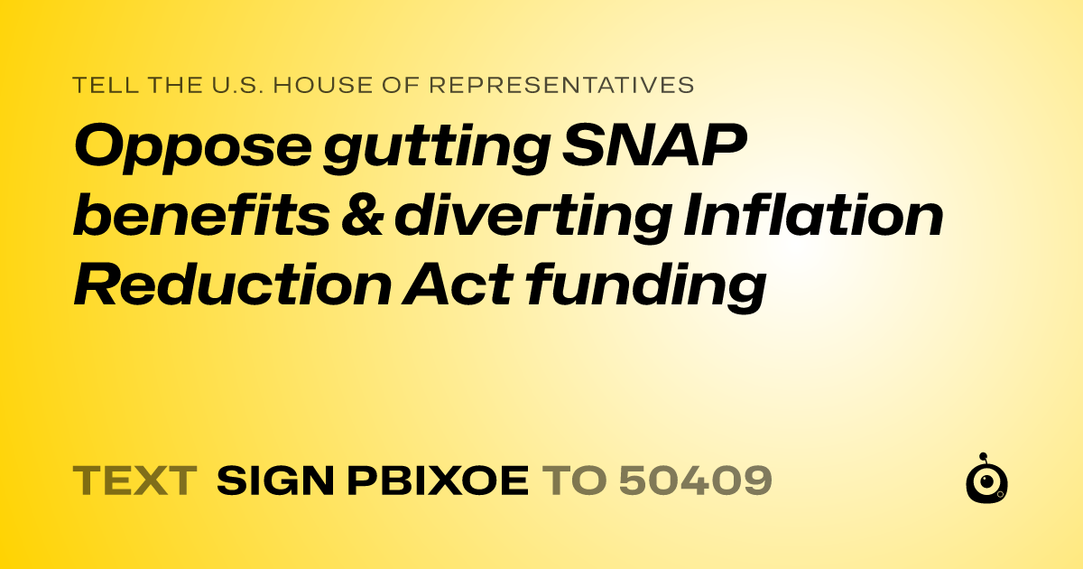 A shareable card that reads "tell the U.S. House of Representatives: Oppose gutting  SNAP benefits &  diverting  Inflation Reduction Act funding" followed by "text sign PBIXOE to 50409"