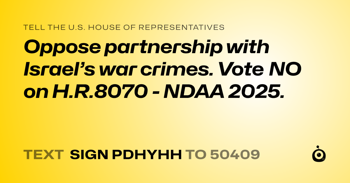 A shareable card that reads "tell the U.S. House of Representatives: Oppose partnership with Israel’s war crimes. Vote NO on H.R.8070 - NDAA 2025." followed by "text sign PDHYHH to 50409"