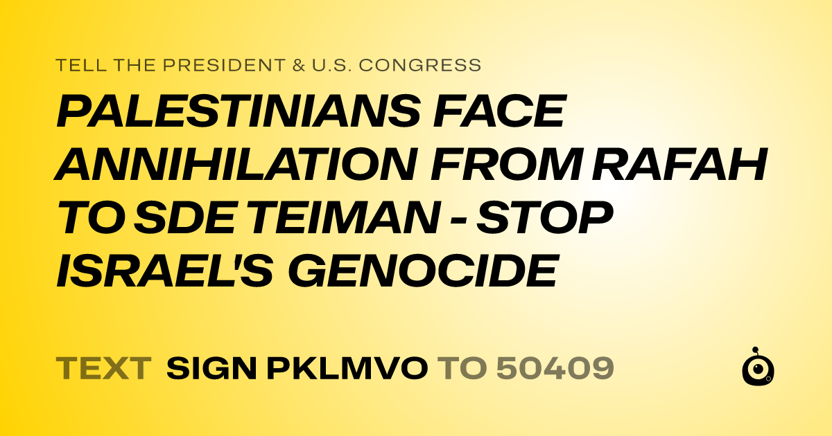A shareable card that reads "tell the President & U.S. Congress: PALESTINIANS FACE ANNIHILATION FROM RAFAH TO SDE TEIMAN - STOP ISRAEL'S GENOCIDE" followed by "text sign PKLMVO to 50409"