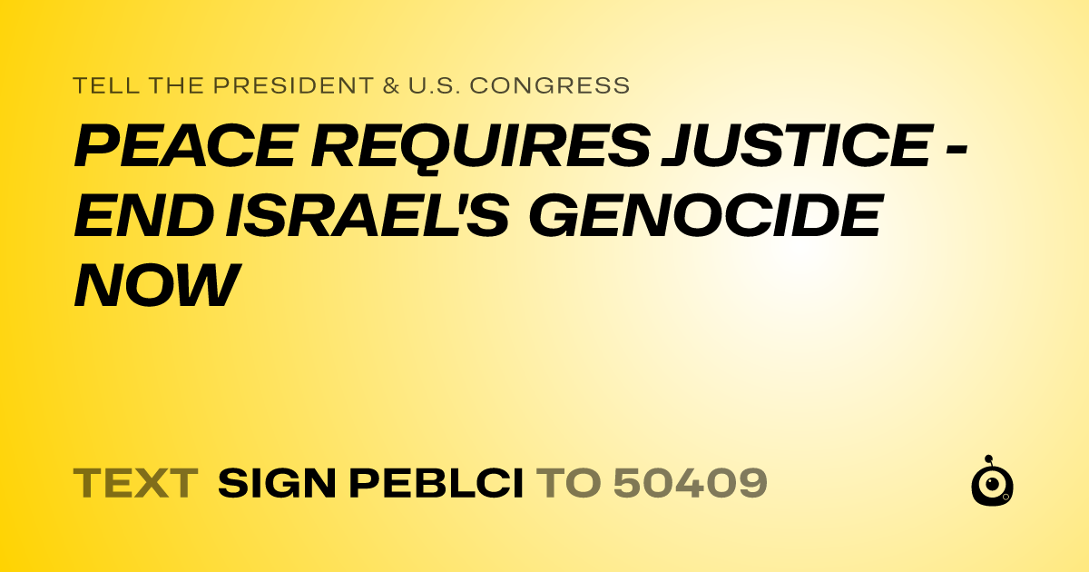 A shareable card that reads "tell the President & U.S. Congress: PEACE REQUIRES JUSTICE - END ISRAEL'S GENOCIDE NOW" followed by "text sign PEBLCI to 50409"