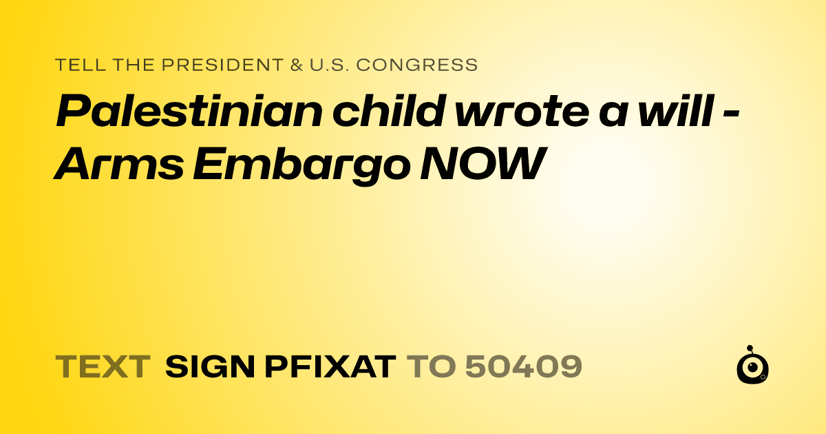 A shareable card that reads "tell the President & U.S. Congress: Palestinian child wrote a will - Arms Embargo NOW" followed by "text sign PFIXAT to 50409"