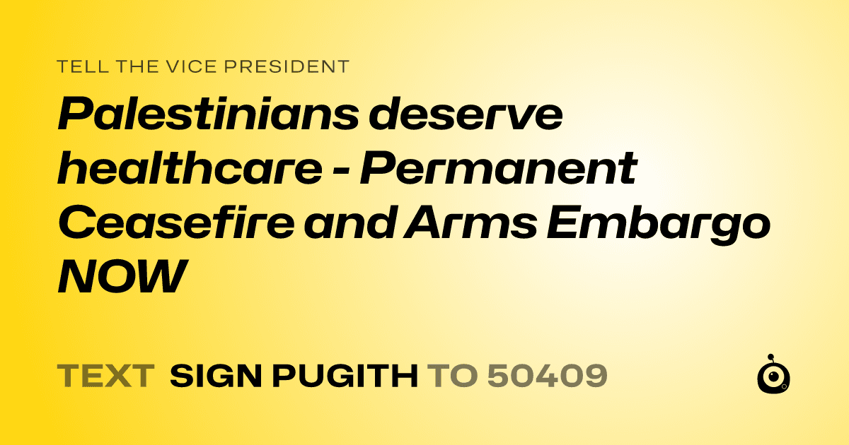 A shareable card that reads "tell the Vice President: Palestinians deserve  healthcare - Permanent Ceasefire and Arms Embargo NOW" followed by "text sign PUGITH to 50409"