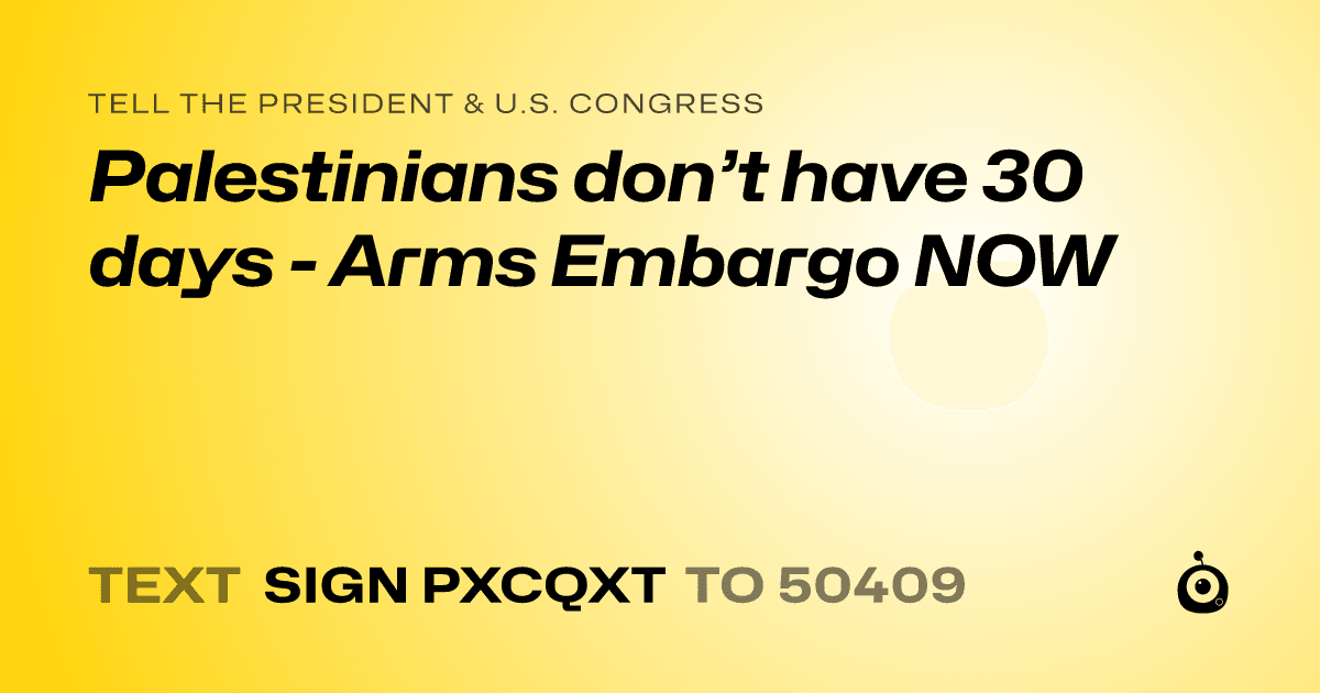 A shareable card that reads "tell the President & U.S. Congress: Palestinians don’t have 30 days - Arms Embargo NOW" followed by "text sign PXCQXT to 50409"