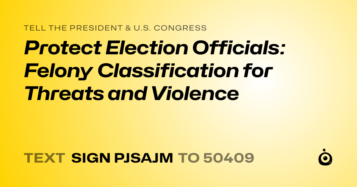 A shareable card that reads "tell the President & U.S. Congress: Protect Election Officials: Felony Classification for Threats and Violence" followed by "text sign PJSAJM to 50409"