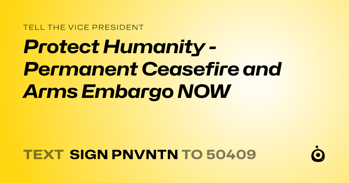 A shareable card that reads "tell the Vice President: Protect Humanity - Permanent Ceasefire and Arms Embargo NOW" followed by "text sign PNVNTN to 50409"