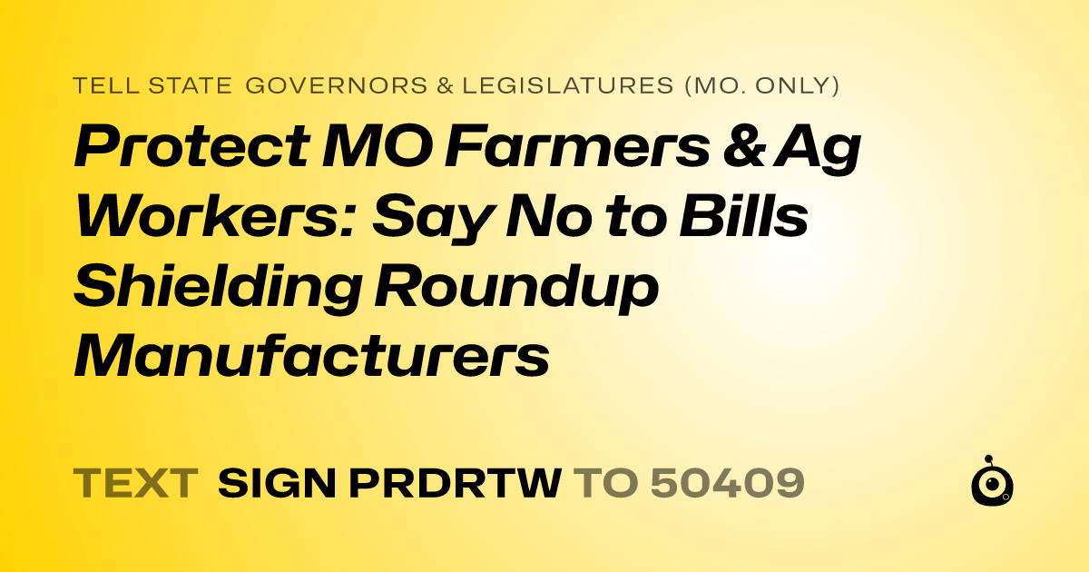 A shareable card that reads "tell State Governors & Legislatures (Mo. only): Protect MO Farmers & Ag Workers: Say No to Bills Shielding Roundup Manufacturers" followed by "text sign PRDRTW to 50409"