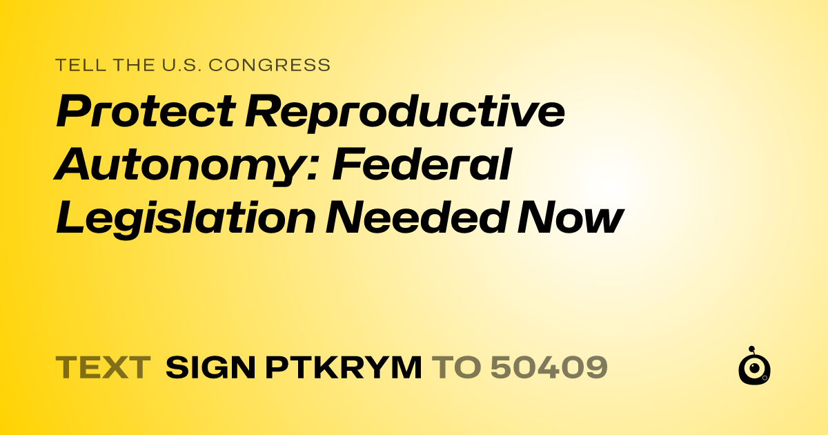 A shareable card that reads "tell the U.S. Congress: Protect Reproductive Autonomy: Federal Legislation Needed Now" followed by "text sign PTKRYM to 50409"