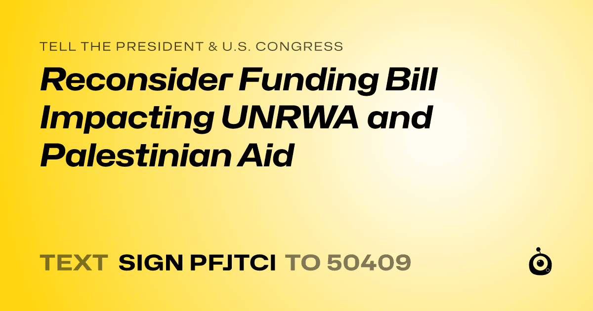 A shareable card that reads "tell the President & U.S. Congress: Reconsider Funding Bill Impacting UNRWA and Palestinian Aid" followed by "text sign PFJTCI to 50409"