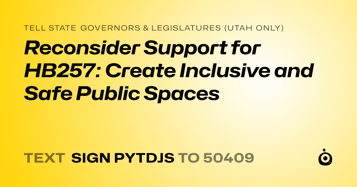 A shareable card that reads "tell State Governors & Legislatures (Utah only): Reconsider Support for HB257: Create Inclusive and Safe Public Spaces" followed by "text sign PYTDJS to 50409"