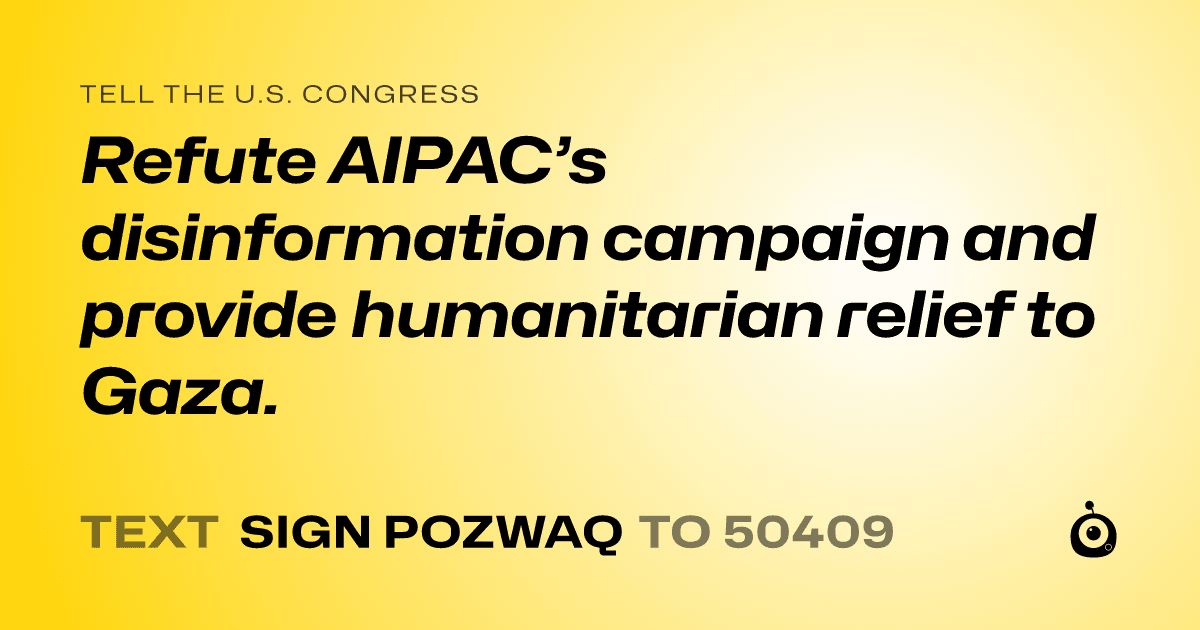 A shareable card that reads "tell the U.S. Congress: Refute AIPAC’s disinformation campaign and provide humanitarian relief to Gaza." followed by "text sign POZWAQ to 50409"