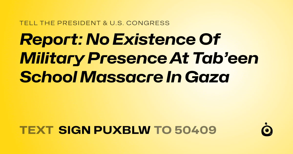 A shareable card that reads "tell the President & U.S. Congress: Report: No Existence Of Military Presence At Tab’een School Massacre In Gaza" followed by "text sign PUXBLW to 50409"