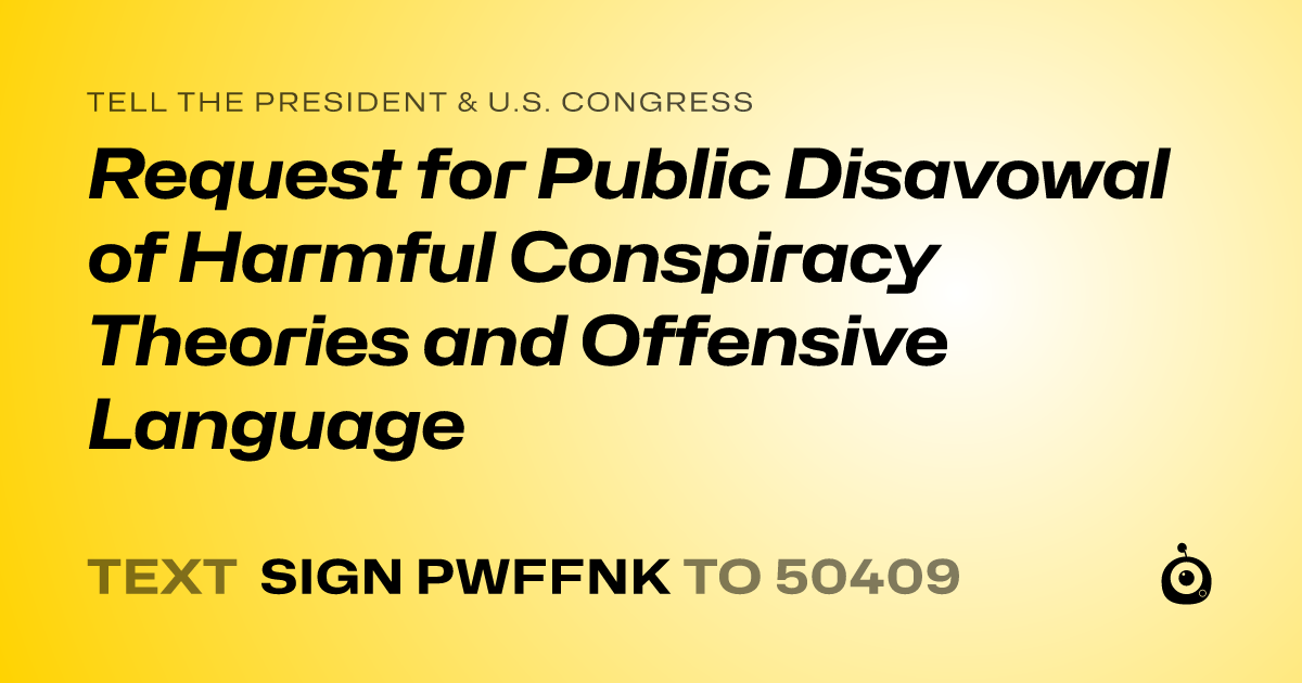 A shareable card that reads "tell the President & U.S. Congress: Request for Public Disavowal of Harmful Conspiracy Theories and Offensive Language" followed by "text sign PWFFNK to 50409"