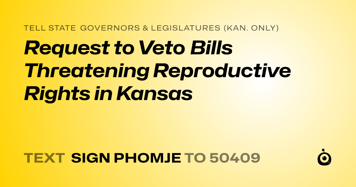 A shareable card that reads "tell State Governors & Legislatures (Kan. only): Request to Veto Bills Threatening Reproductive Rights in Kansas" followed by "text sign PHOMJE to 50409"