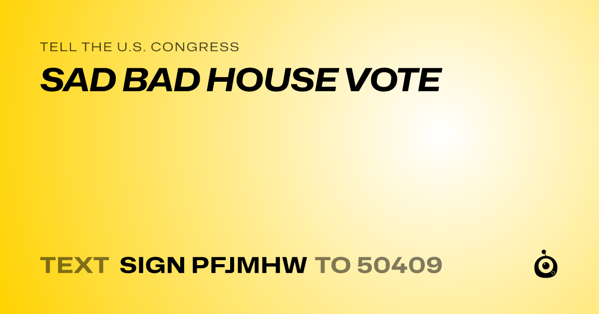A shareable card that reads "tell the U.S. Congress: SAD BAD HOUSE VOTE" followed by "text sign PFJMHW to 50409"