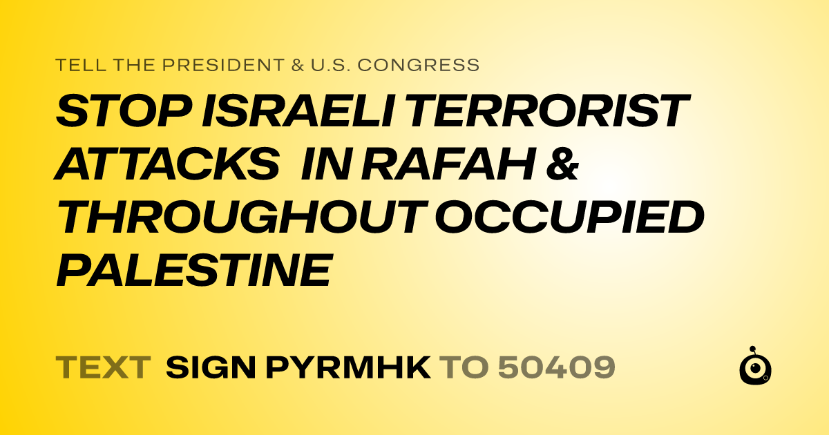 A shareable card that reads "tell the President & U.S. Congress: STOP ISRAELI TERRORIST ATTACKS IN RAFAH & THROUGHOUT OCCUPIED PALESTINE" followed by "text sign PYRMHK to 50409"